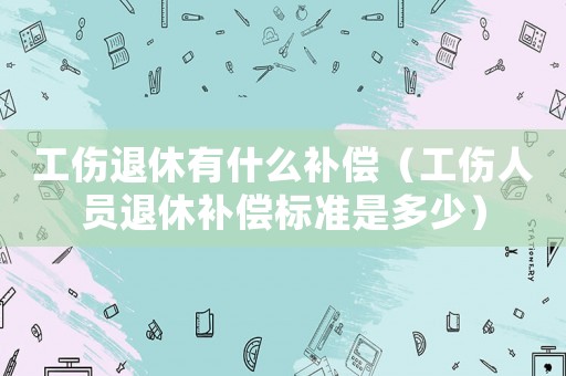工傷退休有什么補償（工傷人員退休補償標準是多少）