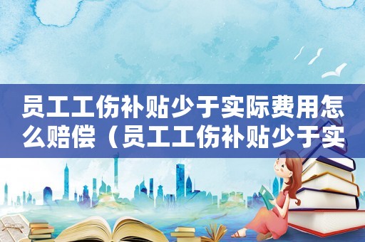 員工工傷補貼少于實際費用怎么賠償（員工工傷補貼少于實際費用）
