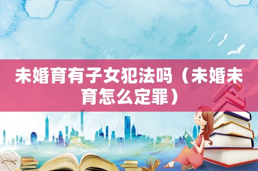 未婚育有子女犯法嗎（未婚未育怎么定罪）