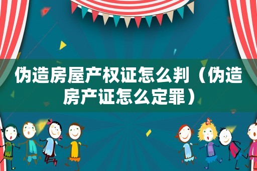 偽造房屋產權證怎么判（偽造房產證怎么定罪）