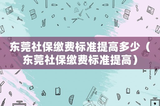東莞社保繳費標準提高多少（東莞社保繳費標準提高）
