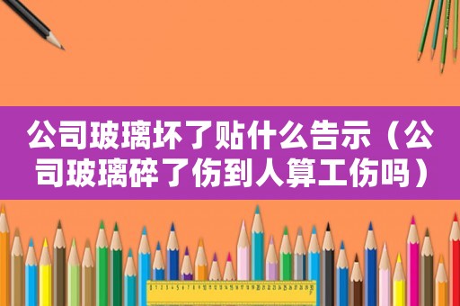 公司玻璃壞了貼什么告示（公司玻璃碎了傷到人算工傷嗎）
