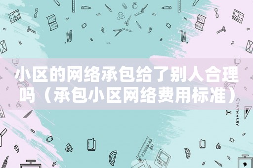 小區的網絡承包給了別人合理嗎（承包小區網絡費用標準）