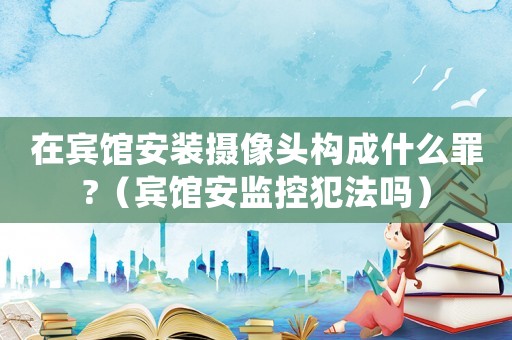 在賓館安裝攝像頭構成什么罪?（賓館安監控犯法嗎）