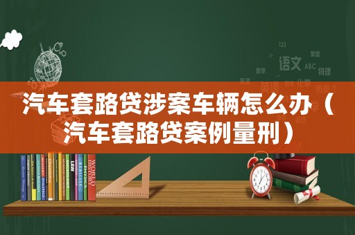 汽車套路貸涉案車輛怎么辦（汽車套路貸案例量刑）