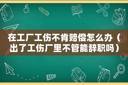 在工廠工傷不肯賠償怎么辦（出了工傷廠里不管能辭職嗎）