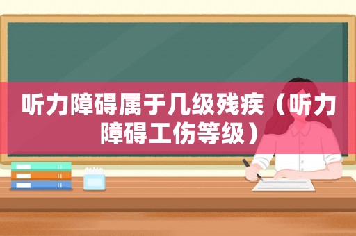 聽力障礙屬于幾級殘疾（聽力障礙工傷等級）