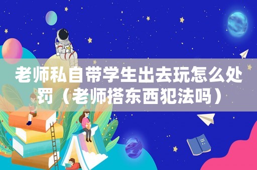 老師私自帶學生出去玩怎么處罰（老師搭東西犯法嗎）