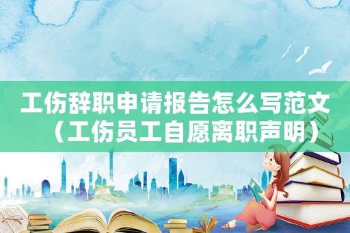 工傷辭職申請報告怎么寫范文（工傷員工自愿離職聲明）