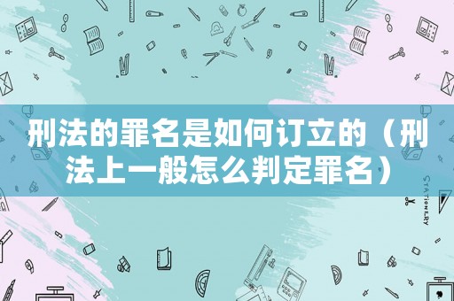 刑法的罪名是如何訂立的（刑法上一般怎么判定罪名）