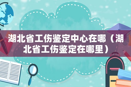 湖北省工傷鑒定中心在哪（湖北省工傷鑒定在哪里）