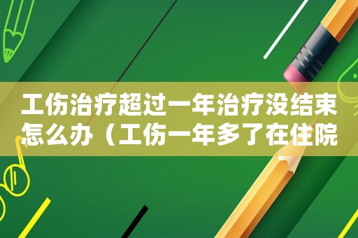 工傷治療超過一年治療沒結束怎么辦（工傷一年多了在住院算工傷嗎）