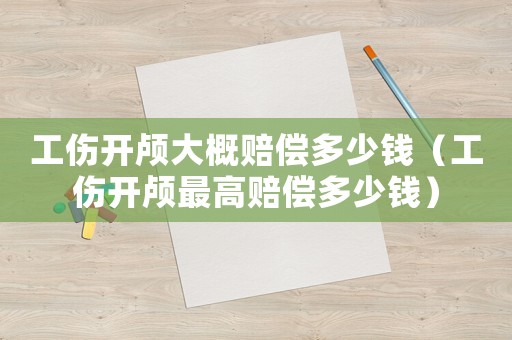 工傷開顱大概賠償多少錢（工傷開顱最高賠償多少錢）