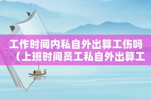 工作時間內私自外出算工傷嗎（上班時間員工私自外出算工傷嗎）