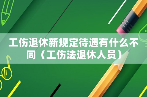 工傷退休新規(guī)定待遇有什么不同（工傷法退休人員）