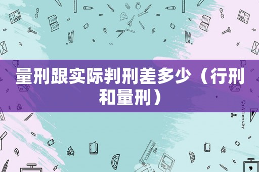量刑跟實際判刑差多少（行刑和量刑）