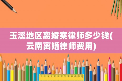 玉溪地區離婚案律師多少錢(云南離婚律師費用)