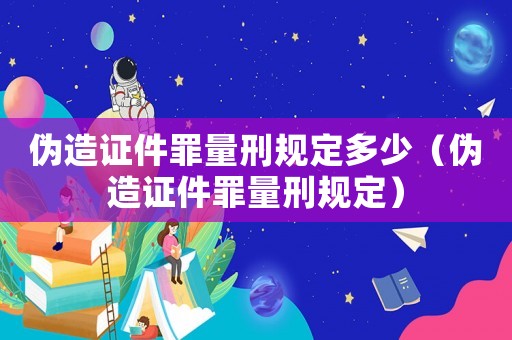 偽造證件罪量刑規定多少（偽造證件罪量刑規定）