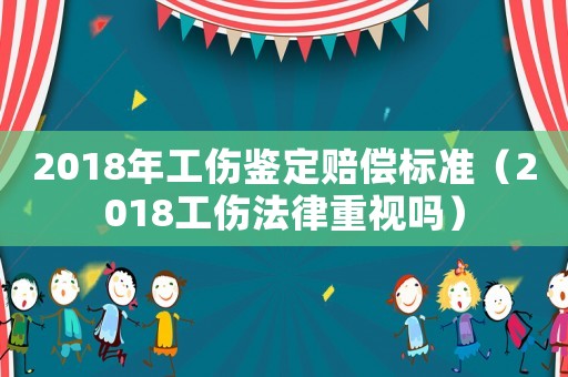 2018年工傷鑒定賠償標準（2018工傷法律重視嗎）