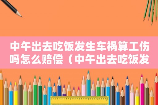 中午出去吃飯發生車禍算工傷嗎怎么賠償（中午出去吃飯發生車禍算工傷嗎）