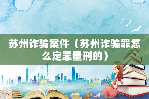 蘇州詐騙案件（蘇州詐騙罪怎么定罪量刑的）