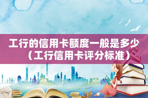 工行的信用卡額度一般是多少（工行信用卡評分標準）