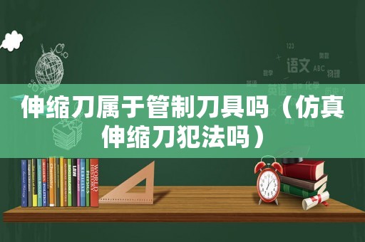伸縮刀屬于管制刀具嗎（仿真伸縮刀犯法嗎）