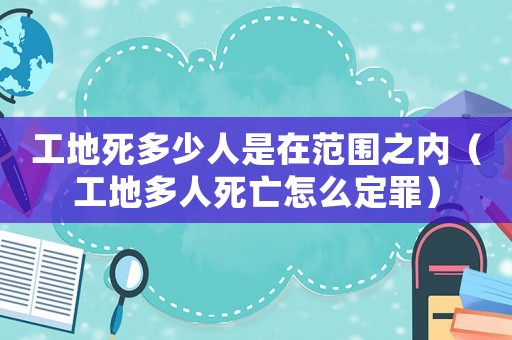 工地死多少人是在范圍之內（工地多人死亡怎么定罪）