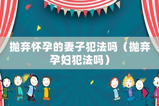 拋棄懷孕的妻子犯法嗎（拋棄孕婦犯法嗎）