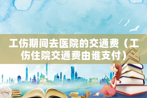 工傷期間去醫(yī)院的交通費(fèi)（工傷住院交通費(fèi)由誰支付）
