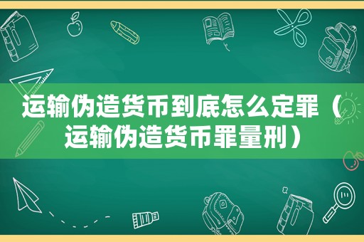 運輸偽造貨幣到底怎么定罪（運輸偽造貨幣罪量刑）