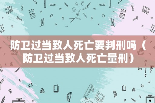 防衛(wèi)過當(dāng)致人死亡要判刑嗎（防衛(wèi)過當(dāng)致人死亡量刑）