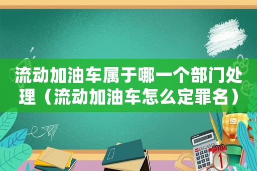 流動加油車屬于哪一個部門處理（流動加油車怎么定罪名）