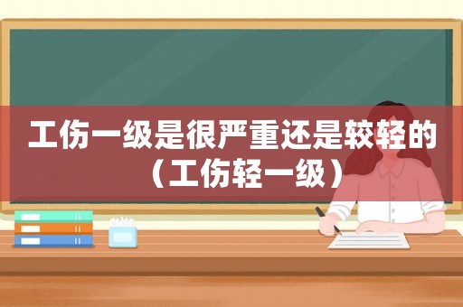 工傷一級是很嚴重還是較輕的（工傷輕一級）