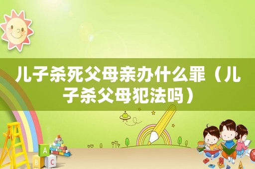 兒子殺死父母親辦什么罪（兒子殺父母犯法嗎）