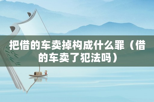 把借的車賣掉構成什么罪（借的車賣了犯法嗎）