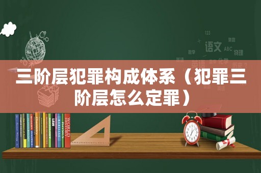 三階層犯罪構成體系（犯罪三階層怎么定罪）
