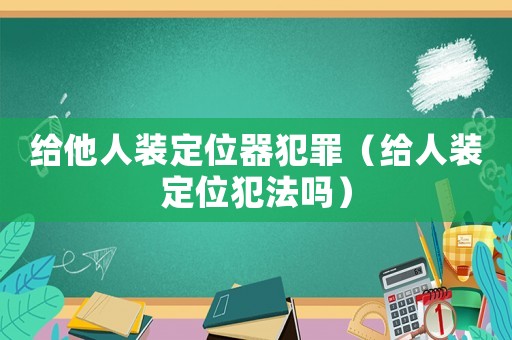 給他人裝定位器犯罪（給人裝定位犯法嗎）