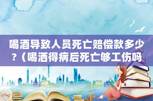 喝酒導致人員死亡賠償款多少?（喝灑得病后死亡夠工傷嗎）