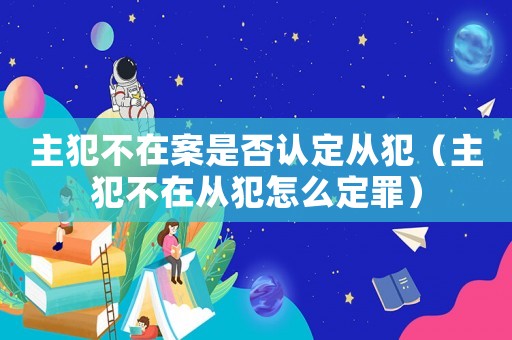 主犯不在案是否認定從犯（主犯不在從犯怎么定罪）