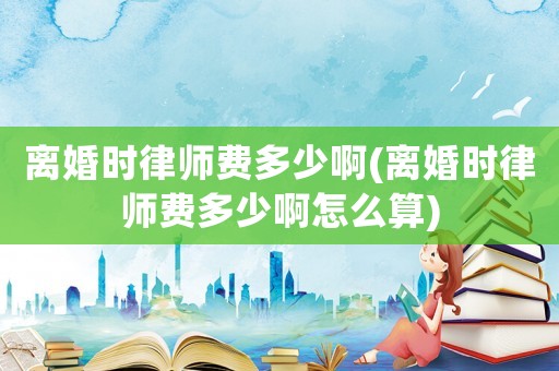 離婚時律師費多少啊(離婚時律師費多少啊怎么算)