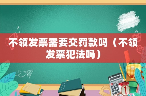 不領發票需要交罰款嗎（不領發票犯法嗎）