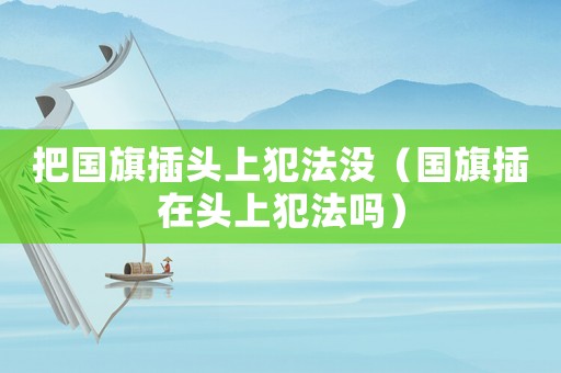 把國旗插頭上犯法沒（國旗插在頭上犯法嗎）