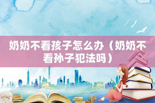 奶奶不看孩子怎么辦（奶奶不看孫子犯法嗎）