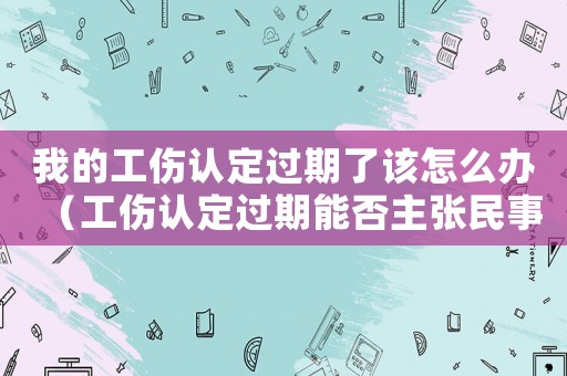 我的工傷認定過期了該怎么辦（工傷認定過期能否主張民事賠償）