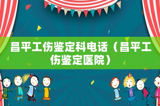 昌平工傷鑒定科電話（昌平工傷鑒定醫院）