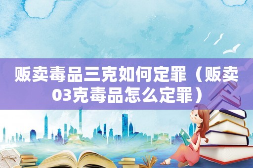 販賣毒品三克如何定罪（販賣03克毒品怎么定罪）