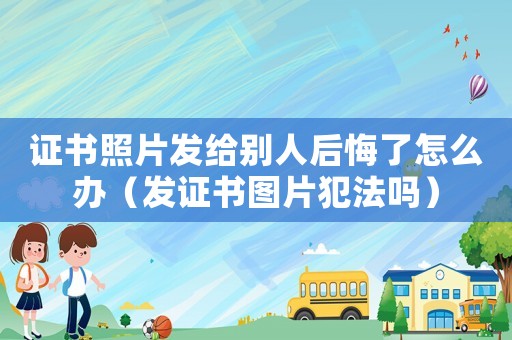 證書照片發給別人后悔了怎么辦（發證書圖片犯法嗎）