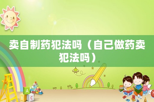 賣自制藥犯法嗎（自己做藥賣犯法嗎）
