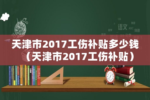 天津市2017工傷補貼多少錢（天津市2017工傷補貼）
